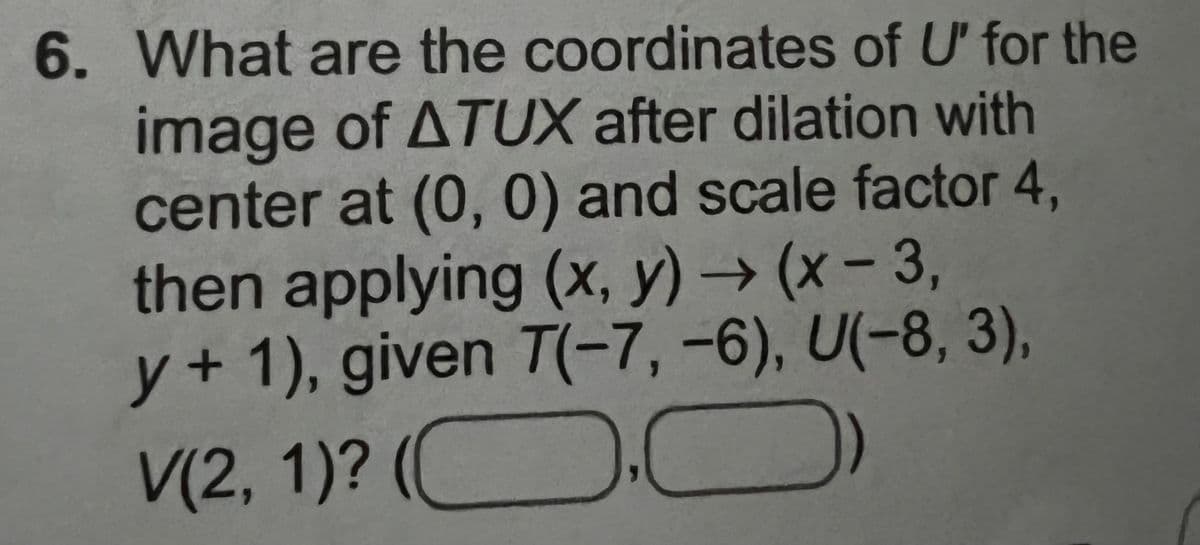 6. What are the coordinates of U' for the
image of ATUX after dilation with
center at (0, 0) and scale factor 4,
then applying (x, y) → (x-3,
y + 1), given T(-7, -6), U(-8, 3),
C
V(2, 1)?