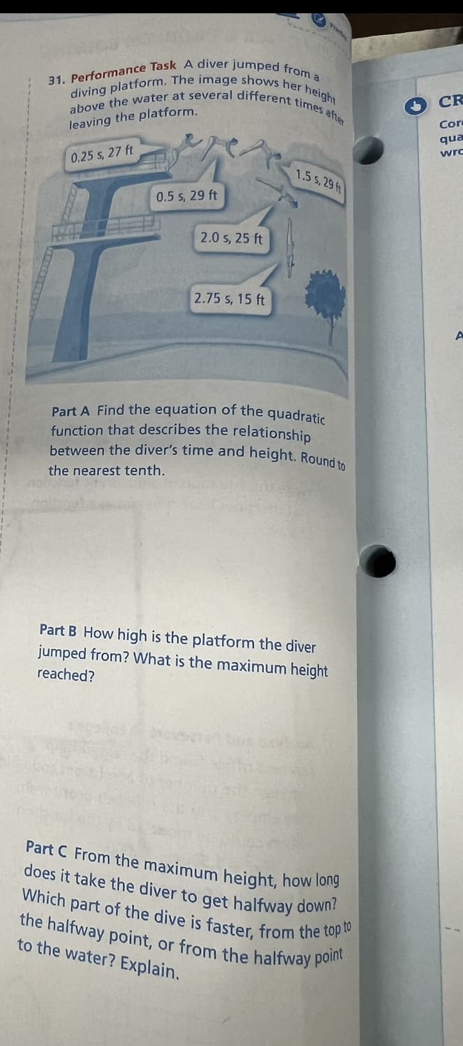 31. Performance Task A diver jumped from a
above the water at several different times after
diving platform. The image shows her height
leaving the platform.
0.25 s, 27 ft
0.5 s, 29 ft
2.0 s, 25 ft
2.75 s, 15 ft
1.5 s, 29 ft
Part A Find the equation of the quadratic
function that describes the relationship
between the diver's time and height. Round to
the nearest tenth.
Part B How high is the platform the diver
jumped from? What is the maximum height
reached?
Part C From the maximum height, how long
does it take the diver to get halfway down?
Which part of the dive is faster, from the top to
the halfway point, or from the halfway point
to the water? Explain.
CR
Cor
qua
wrc
A