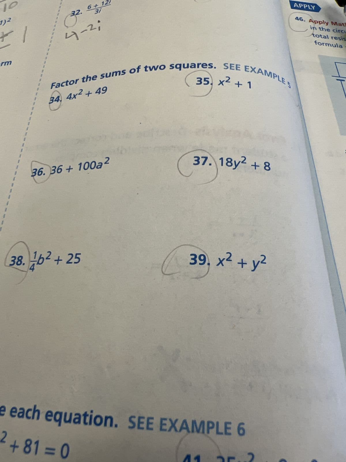 10
1)2
*1
erm
32. 6+ 12/
3i
3².
4-²;
34. 4x² + 49
Factor the sums of two squares. SEE EXAMPLES
36.36 + 100a2
38.26² +25
37. 18y2 +8
39. x² + y²
e each equation. SEE EXAMPLE 6
2+81=0
11
APPLY
46. Apply Math
in the circu
total resis
formula -