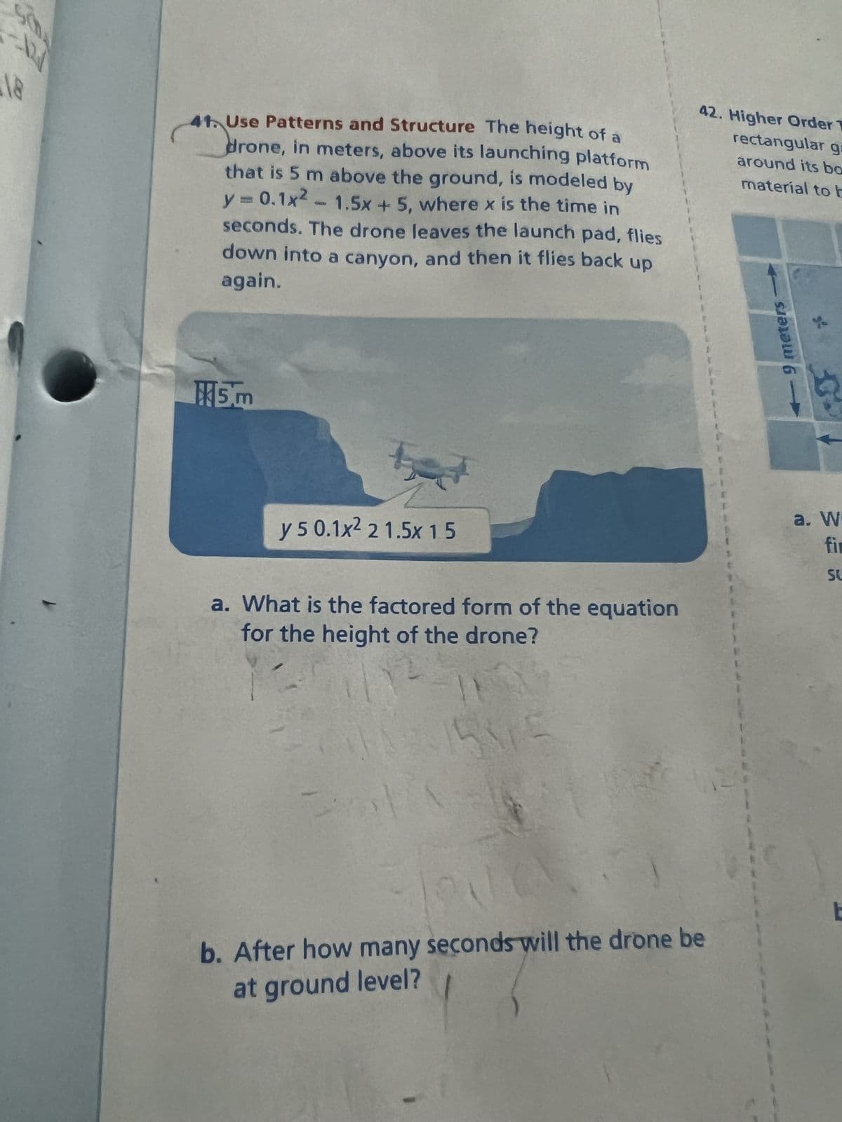 12/
90%
41. Use Patterns and Structure The height of a
drone, in meters, above its launching platform
that is 5 m above the ground, is modeled by
y = 0.1x² - 1.5x + 5, where x is the time in
seconds. The drone leaves the launch pad, flies
down into a canyon, and then it flies back up
again.
5m
e
y 5 0.1x² 2 1.5x 15
a. What is the factored form of the equation
for the height of the drone?
19
215315
42. Higher Order T
rectangular ga
around its bo
material to b
b. After how many seconds will the drone be
at ground level?
9 meters
a. W
fir
SU
E