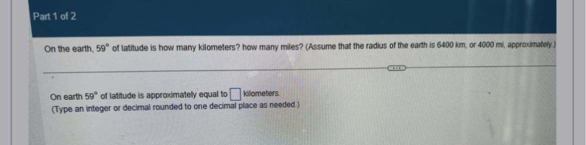 Part 1 of 2
On the earth, 59° of latitude is how many kilometers? how many miles? (Assume that the radius of the earth is 6400 km, or 4000 mi, approximately.)
On earth 59° of latitude is approximately equal to kilometers.
(Type an integer or decimal rounded to one decimal place as needed.)
HILD