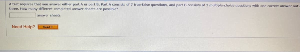 A test requires that you answer either part A or part B. Part A consists of 7 true-false questions, and part B consists of 3 multiple-choice questions with one correct answer out
three. How many different completed answer sheets are possible?
answer sheets
Need Help?
Read It
