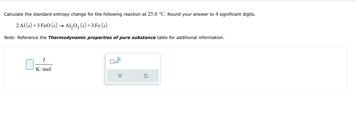 Calculate the standard entropy change for the following reaction at 25.0 °C. Round your answer to 4 significant digits.
2 Al (s) +3 FeO (s) Al2O3 (s) +3 Fe(s)
→>>
Note: Reference the Thermodynamic properties of pure substance table for additional information.
J
K⚫mol
ப
☐ X10
☑