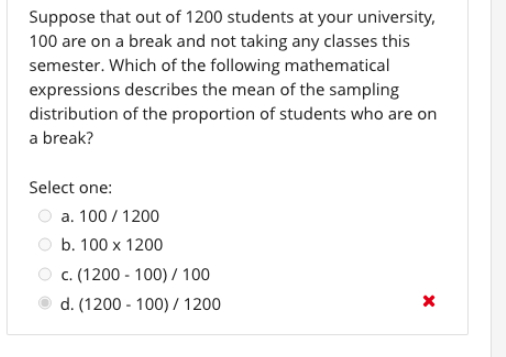 Suppose that out of 1200 students at your university,
100 are on a break and not taking any classes this
semester. Which of the following mathematical
expressions describes the mean of the sampling
distribution of the proportion of students who are on
a break?
Select one:
a. 100 / 1200
b. 100 x 1200
c. (1200 - 100) / 100
d. (1200 - 100) / 1200
