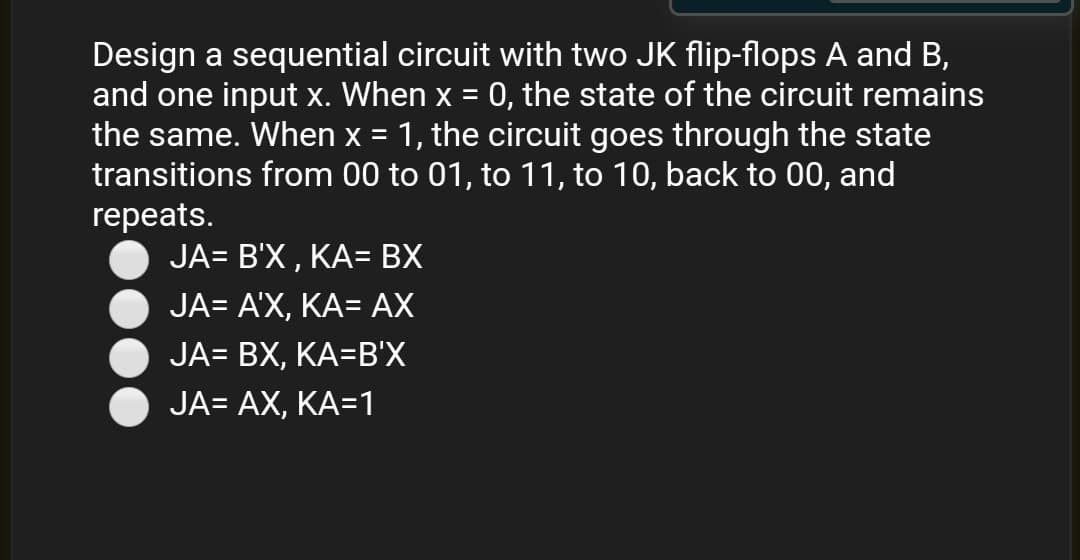 Design a sequential circuit with two JK flip-flops A and B,
and one input x. When x = 0, the state of the circuit remains
the same. When x = 1, the circuit goes through the state
transitions from 00 to 01, to 11, to 10, back to 00, and
repeats.
JA- B'X , ΚΑ- BX
JA- AX, ΚΑ- AX
JA- BX, ΚΑ-Β'X
JA= AX, KA=1
