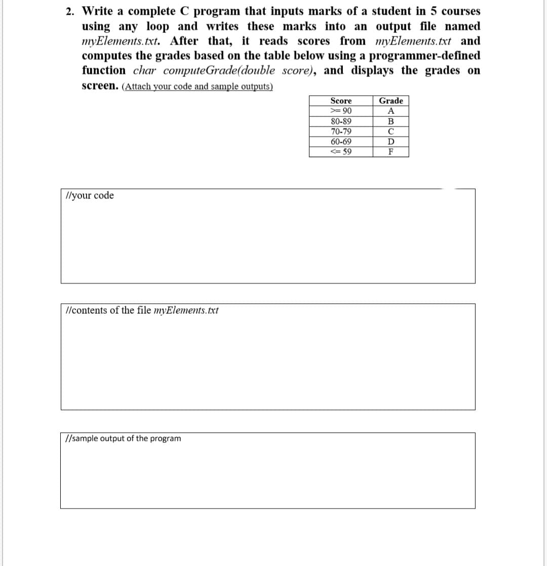 2. Write a complete C program that inputs marks of a student in 5 courses
using any loop and writes these marks into an output file named
myElements.txt. After that, it reads scores from myElements.txt and
computes the grades based on the table below using a programmer-defined
function char computeGrade(double score), and displays the grades on
screen. (Attach your code and sample outputs)
Score
Grade
>= 90
А
80-89
B
70-79
60-69
D
<= 59
F
Ilyour code
I/contents of the file myElements. txt
//sample output of the program
