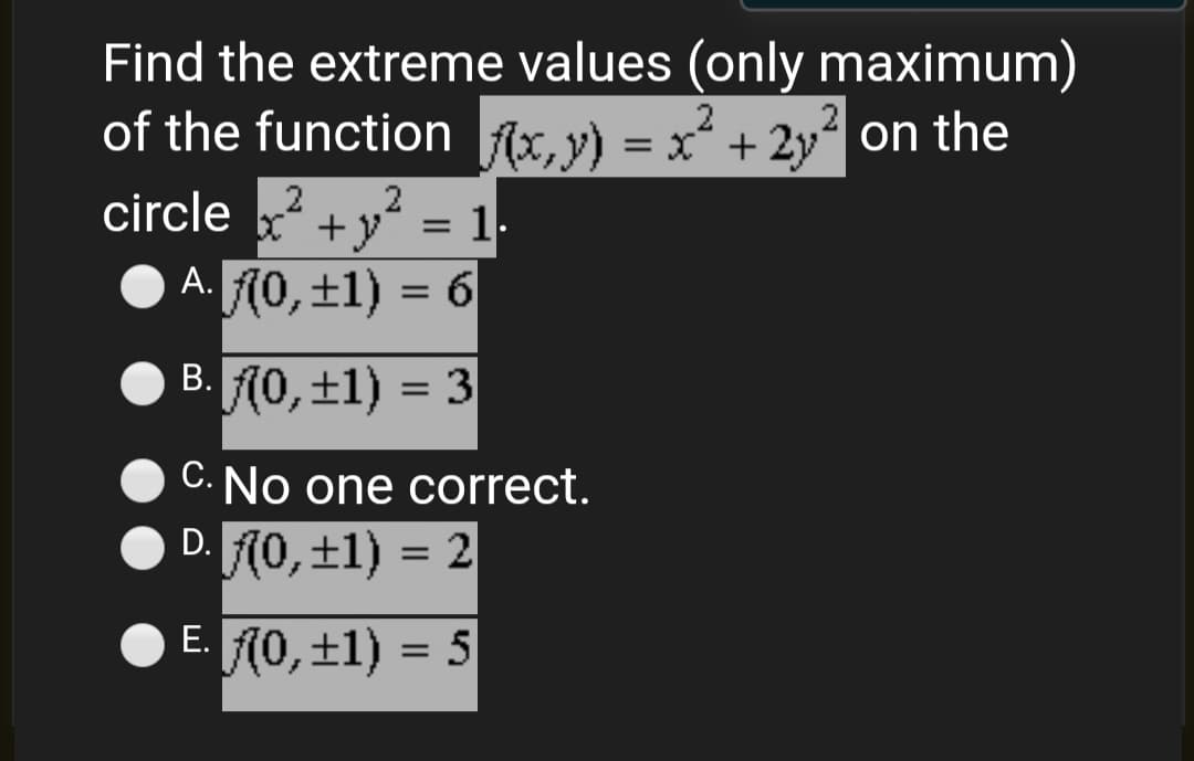 Find the extreme values (only maximum)
of the function Ax, y) = x² + 2y on the
2
%3D
circle 2
+y" = 1.
A. (0,±1) = 6
B. 0, ±1) = 3
C. No one correct.
D. A0, ±1) = 2
%3D
E. 10, ±1) = 5
Е.
