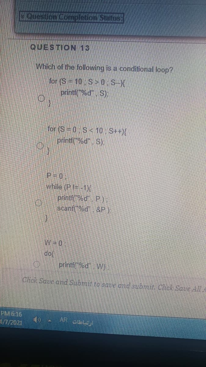 Question Completion Status:
QUESTION 13
Which of the following is a conditional loop?
for (S= 10 S>0 S-X
printf(%d", S),
for (S=0 S<10 S++){
printf %d". S);
P-0:
while (P=-1X
printfC%d P);
scanf("%d &P).
W3D0,
printf(%d Wy
Chck Saue and Submit to save and submih Chek Save 414
PM 6:16
/2021
AR
