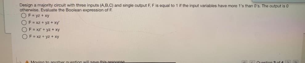 Design a majority circuit with three inputs (A,B,C) and single output F, F is equal to 1 if the input variables have more 1's than 0's. The output is 0
otherwise. Evaluate the Boolean expression of F.
OF = yz + xy
OF=xz + yz + xy
OF=xz' + yz + xy
OF = xz + yz + xy
Moving to anothe
stion will save this response
