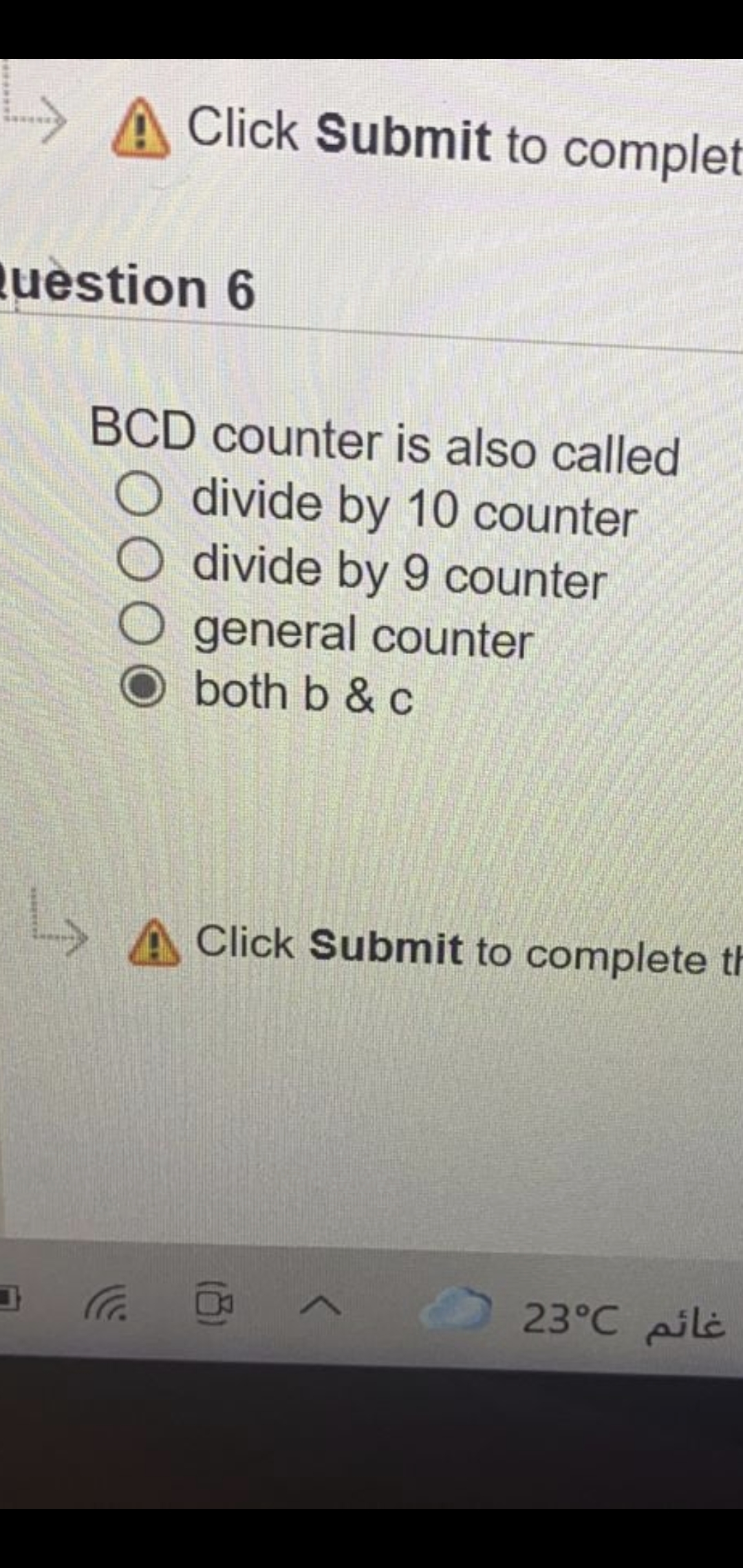 A Click Submit to complet
s****
uestion 6
BCD counter is also called
O divide by 10 counter
divide by 9 counter
general counter
both b & c
Click Submit to complete t
O 23°C pilė
