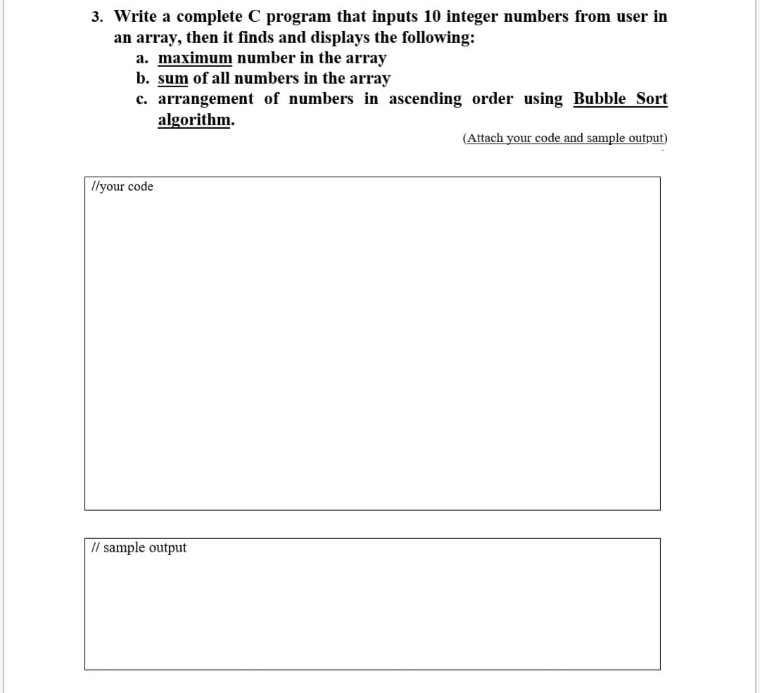 3. Write a complete C program that inputs 10 integer numbers from user in
an array, then it finds and displays the following:
a. maximum number in the array
b. sum of all numbers in the array
c. arrangement of numbers in ascending order using Bubble Sort
algorithm.
(Attach your code and sample output)
Ilyour code
// sample output
