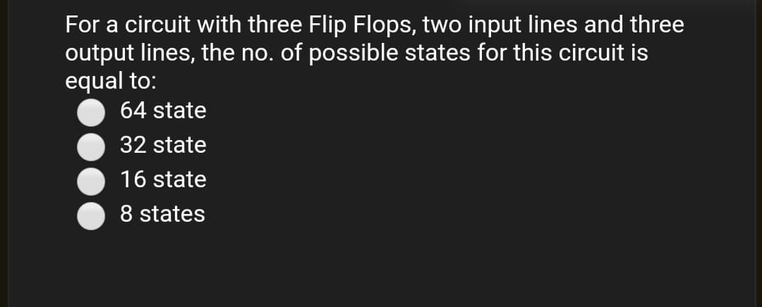 For a circuit with three Flip Flops, two input lines and three
output lines, the no. of possible states for this circuit is
equal to:
64 state
32 state
16 state
8 states
