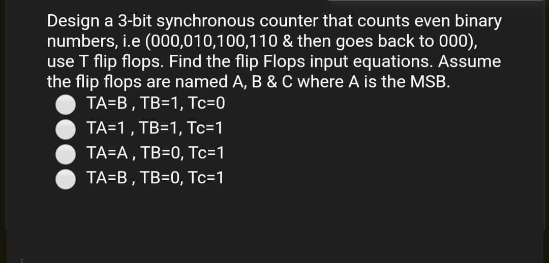 Design a 3-bit synchronous counter that counts even binary
numbers, i.e (000,010,100,110 & then goes back to 000),
use T flip flops. Find the flip Flops input equations. Assume
the flip flops are named A, B & C where A is the MSB.
TA=B , TB=1, Tc=0
TA=1 , TB=1, Tc=1
TA=A , TB=0, Tc=1
TA=B , TB=0, Tc=1
