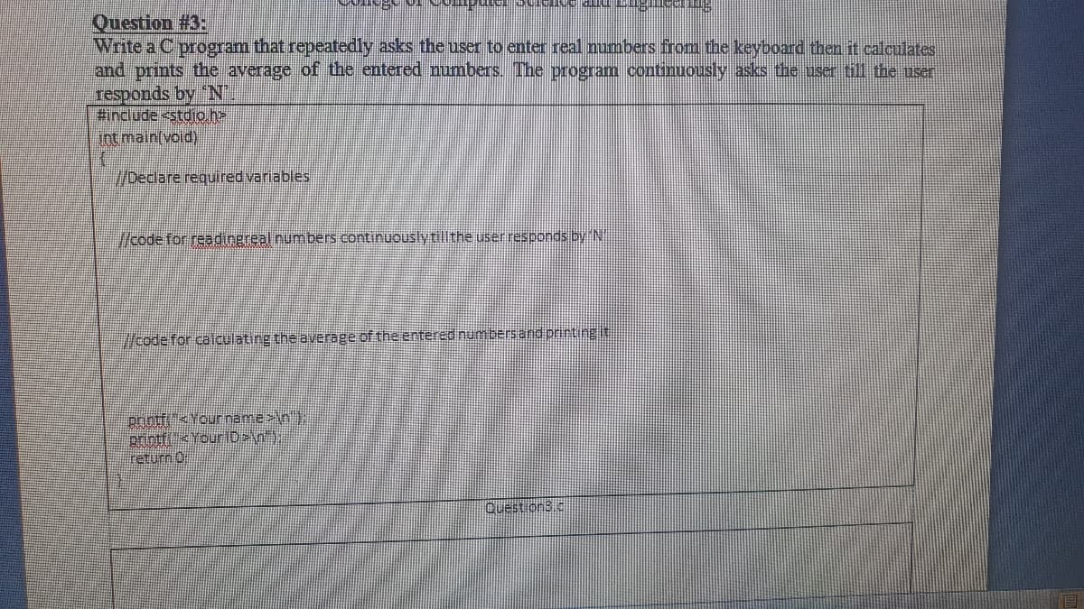 Question #3:
Write a C program that repeatedly asks the user to enter real numbers frorm the keyboard then it calculates
and prints the average of the entered numbers. The program continuously asks the user till the user
responds by N.
#include <stdio h-
Int main(void)
/Declare required variables
/code for readingreal numbers continuously tillthe user responds by N
code for calculating the average of the entered numbersand printingit
priotf<Your name>in)
printfkYourID>\n).
return 0
Question3IE
