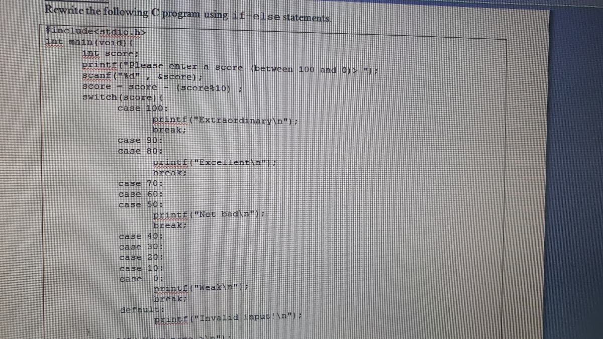 Rewrite the following C program using if-elsestatements.
#include<stdio.h>
int main (void) (
int score;
printf("Please enter a score (between 100 and 0)> ):
scanf("*d" ,
score = score - (score#10)
switch(score){
Sscore):
case 100:
printf("Extraordinary\n");
break;
case 90:
case 80
printf("Excellent\n").
break;
case 70:
case 60
case 50:
printi("Not bad\n":
break;
case 40:
case 30
case 20:
case 10
case
0:
printf("Weak\n"):
break:
default:
