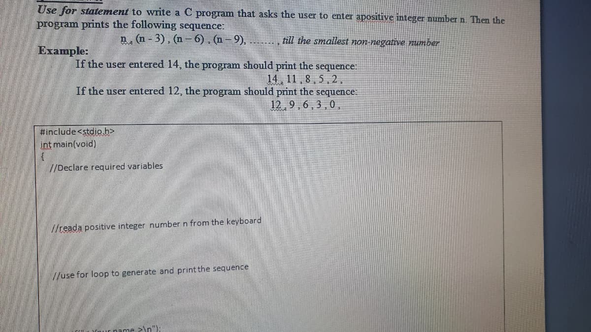 Use for statement to write a C program that asks the user to enter apositive integer number n. Then the
program prints the following sequence
p. (n-3), (n- 6). (n-9).
till the smallest non-negative number
Example:
If the user entered 14, the program should print the sequence
14, 11,8,5,2.
If the user entered 12, the program should print the sequence
12,9,6,3,0,
Finclude<stdio h>
int main(void)
//Declare required variables
Wreada positive integer number n from the keyboard
Wuse for loop to generate and print the sequence
