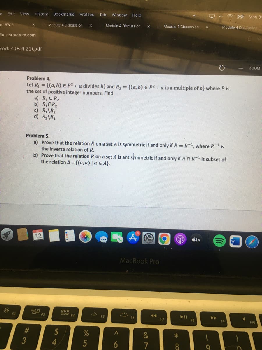 e Edit View History Bookmarks Profiles Tab Window Help
en HW 4
fiu.instructure.com
work 4 (Fall 21).pdf
30%
F2
X
#3
#
Problem 4.
Let R₁ = {(a, b) E P²: a divides b} and R₂ = {(a, b) E P²: a is a multiple of b} where P is
the set of positive integer numbers. Find
a) R₁ UR₂
b) R₁NR₂
c) R₁ R₂
d) R₂\R₁
Module 4 Discussion X
SEP
12
Problem 5.
a) Prove that the relation R on a set A is symmetric if and only if R = R-¹, where R-¹ is
the inverse relation of R.
b) Prove that the relation R on a set A is antisymmetric if and only if R n R-¹ is subset of
the relation A= {(a, a) | a € A}.
20
F3
$
4
000
DOO
F4
%
5
Module 4 Discussion X
S
F5
^
6
MacBook Pro
F6
87
&
Module 4 Discussion X
◄◄
F7
*
8
► 11
F8
tv
Module 4 Discussion
►►
9
(
F9
2 Mon 8:
W
1
U
ZOOM
F10