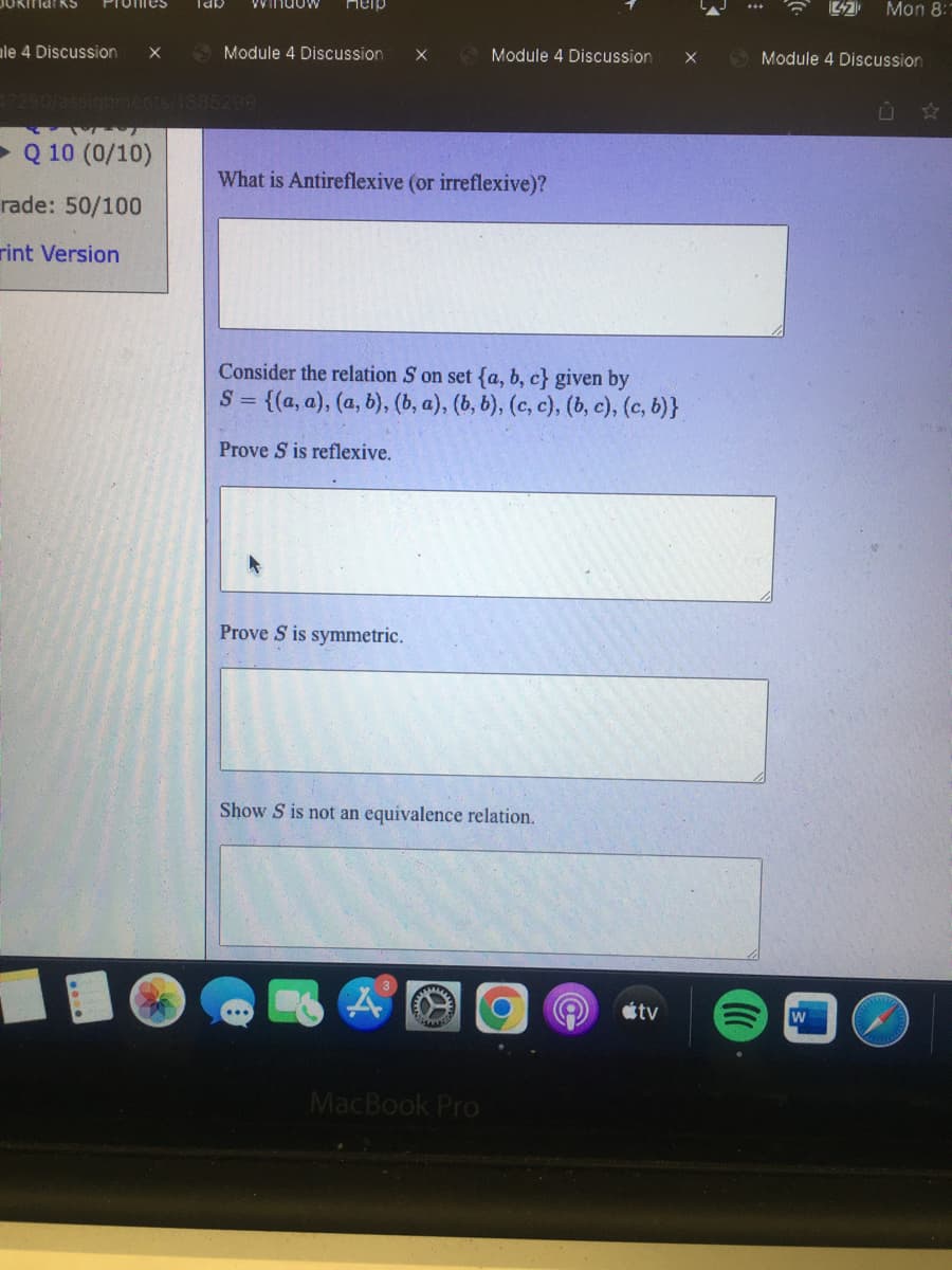 Promes
ile 4 Discussion X
lab
петр
Module 4 Discussion X
17290/assignments/1885299
7
► Q 10 (0/10)
rade: 50/100
rint Version
What is Antireflexive (or irreflexive)?
Module 4 Discussion
Consider the relation S on set (a, b, c} given by
S = {(a, a),(a, b), (b, a), (b, b), (c, c), (b, c), (c, b)}
Prove S is reflexive.
Prove S is symmetric.
Show S is not an equivalence relation.
MacBook Pro
tv
Mon 8:1
Module 4 Discussion
W