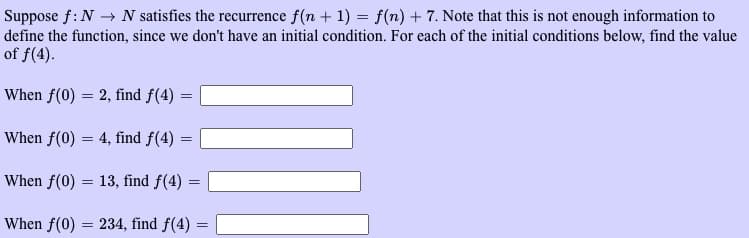 Suppose f: N→ N satisfies the recurrence f(n + 1) = f(n) + 7. Note that this is not enough information to
define the function, since we don't have an initial condition. For each of the initial conditions below, find the value
of f(4).
When f(0) = 2, find f(4) =
When f(0) = 4, find f(4) =
When f(0) = 13, find f(4)
=
When f(0) = 234, find f(4) =
=
{}}