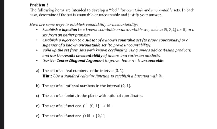 **Problem 2.**

The following items are intended to develop a “feel” for *countable* and *uncountable* sets. In each case, determine if the set is countable or uncountable and justify your answer.

**Here are some ways to establish countability or uncountability:**

- Establish a *bijection* to a known countable or uncountable set, such as \( \mathbb{N}, \mathbb{Z}, \mathbb{Q} \) or \( \mathbb{R} \), or a set from an earlier problem.
- Establish a bijection to a *subset* of a known countable set (to prove countability) or a *superset* of a known uncountable set (to prove uncountability).
- Build up the set from sets with known cardinality, using unions and cartesian products, and use the *results on countability* of unions and cartesian products.
- Use the *Cantor Diagonal Argument* to prove that a set is uncountable.

**a)** The set of all real numbers in the interval \( (0, 1) \).

   *Hint: Use a standard calculus function to establish a bijection with \( \mathbb{R} \).*

**b)** The set of all rational numbers in the interval \( (0, 1) \).

**c)** The set of all points in the plane with rational coordinates.

**d)** The set of all functions \( f : \{0, 1\} \to \mathbb{N} \).

**e)** The set of all functions \( f : \mathbb{N} \to \{0,1\} \).