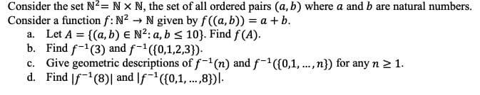 Consider the set N²= NX N, the set of all ordered pairs (a, b) where a and b are natural numbers.
Consider a function f: N² → N given by f((a, b)) = a + b.
a. Let A = {(a, b) E N²: a, b ≤ 10}. Find f(A).
b. Find f-1 (3) and f-¹({0,1,2,3}).
c. Give geometric descriptions of f-1 (n) and f-¹({0,1,...,n}) for any n ≥ 1.
d. Find f¹(8) and f-¹({0,1,...,8}).