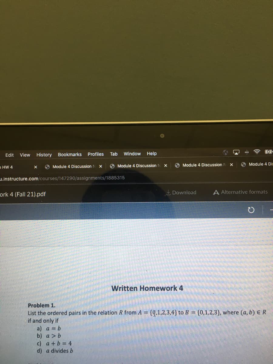 Edit View History
HW 4
X
Bookmarks Profiles
ork 4 (Fall 21).pdf
Module 4 Discussion N
X
Tab Window Help
u.instructure.com/courses/147290/assignments/1885315
c) a+b=4
d) a divides b
Module 4 Discussion I
X
Module 4 Discussion N
Download
Written Homework 4
X
Module 4 Dis
A Alternative formats
Problem 1.
List the ordered pairs in the relation R from A = {0,1,2,3,4} to B = {0,1,2,3), where (a, b) ER
if and only if
a) a = b
b) a > b