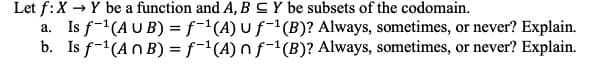 Let f: X → Y be a function and A, BY be subsets of the codomain.
a. Is f-¹(AUB) = f-¹(A) u f¹(B)? Always, sometimes, or never? Explain.
b. Is f-¹(An B) = f¹(A) nf-¹(B)? Always, sometimes, or never? Explain.