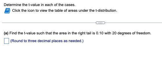 Determine the t-value in each of the cases.
Click the icon to view the table of areas under the t-distribution.
(a) Find the t-value such that the area in the right tail is 0.10 with 20 degrees of freedom.
(Round to three decimal places as needed.)