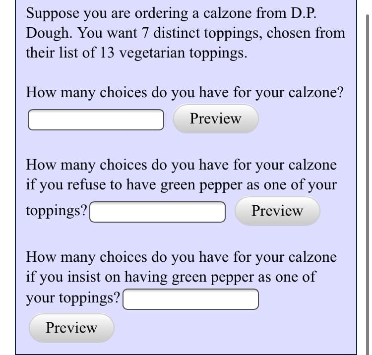 Suppose you are ordering a calzone from D.P.
Dough. You want 7 distinct toppings, chosen from
their list of 13 vegetarian toppings.
How many choices do you have for your calzone?
Preview
How many choices do you have for your calzone
if you refuse to have green pepper as one of your
toppings?
Preview
How many choices do you have for your calzone
if you insist on having green pepper as one of
your toppings?
Preview