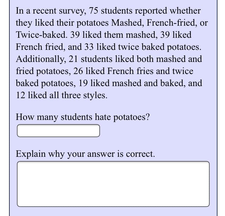 In a recent survey, 75 students reported whether
they liked their potatoes Mashed, French-fried, or
Twice-baked. 39 liked them mashed, 39 liked
French fried, and 33 liked twice baked potatoes.
Additionally, 21 students liked both mashed and
fried potatoes, 26 liked French fries and twice
baked potatoes, 19 liked mashed and baked, and
12 liked all three styles.
How many students hate potatoes?
Explain why your answer is correct.