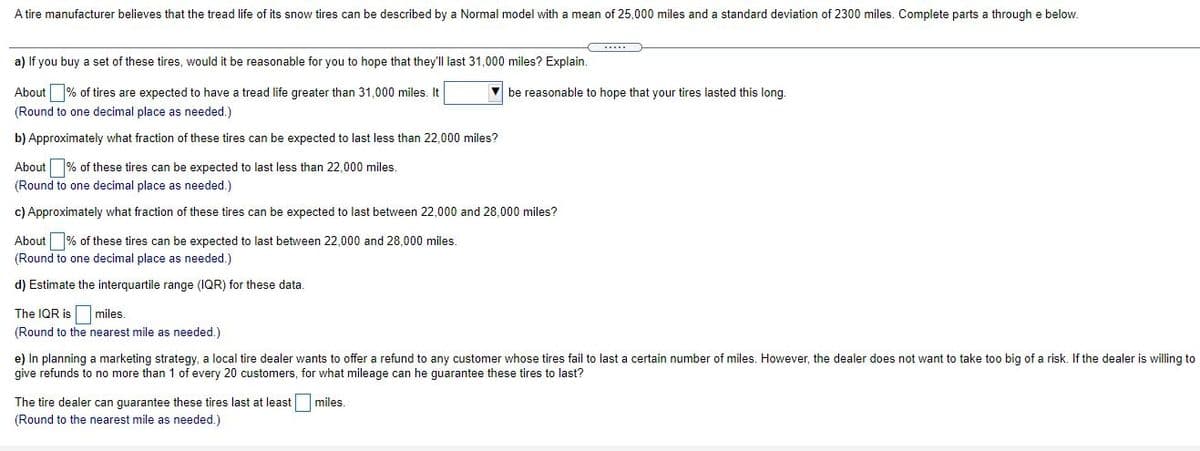 A tire manufacturer believes that the tread life of its snow tires can be described by a Normal model with a mean of 25,000 miles and a standard deviation of 2300 miles. Complete parts a through e below.
a) If you buy a set of these tires, would it be reasonable for you to hope that they'll last 31,000 miles? Explain.
About % of tires are expected to have a tread life greater than 31,000 miles. It
be reasonable to hope that your tires lasted this long.
(Round to one decimal place as needed.)
b) Approximately what fraction of these tires can be expected to last less than 22,000 miles?
About % of these tires can be expected to last less than 22,000 miles.
(Round to one decimal place as needed.)
c) Approximately what fraction of these tires can be expected to last between 22,000 and 28,000 miles?
About % of these tires can be expected to last between 22,000 and 28,000 miles.
(Round to one decimal place as needed.)
d) Estimate the interquartile range (IQR) for these data.
The IQR is miles.
(Round to the nearest mile as needed.)
e) In planning a marketing strategy, a local tire dealer wants to offer a refund to any customer whose tires fail to last a certain number of miles. However, the dealer does not want to take too big of a risk. If the dealer is willing to
give refunds to no more than 1 of every 20 customers, for what mileage can he guarantee these tires to last?
The tire dealer can guarantee these tires last at least
(Round to the nearest mile as needed.)
miles.
