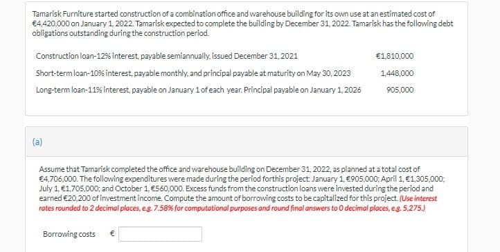 Tamarisk Furniture started construction of a combination office and warehouse building for its own use at an estimated cost of
€4,420,000 on January 1, 2022. Tamarisk expected to complete the building by December 31, 2022. Tamarisk has the following debt
obligations outstanding during the construction period.
Construction loan-12% interest, payable semiannually, issued December 31, 2021
€1,810,000
Short-termloan-10% interest, payable monthly, and principal payable at maturity on May 30, 2023
1,448,000
Long-term loan-11% interest, payable on January 1 of each year. Principal payable on January 1, 2026
905,000
(a)
Assume that Tamarisk completed the office and warehouse building on December 31, 2022, as planned at a total cost of
€4,706,000. The following expenditures were made during the period forthis project: January 1, €905,000; April 1, €1,305,000;
July 1, €1,705,000; and October 1, €560,000. Excess funds from the construction loans were invested during the period and
earned €20,200 of investment income. Compute the amount of borrowing costs to be capitalized for this project (Use interest
rates rounded to 2 decimal places, eg. 7.58% for computational purposes and round final answers to O decimal places, eg. 5,275.)
Borrowing costs
