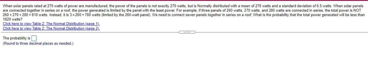 When solar panels rated at 270 watts of power are manufactured, the power of the panels is not exactly 270 watts, but is Normally distributed with a mean of 270 watts and a standard deviation of 6.5 watts. When solar panels
are connected together in series on a roof, the power generated is limited by the panel with the least power. For example, if three panels of 260 watts, 270 watts, and 280 watts are connected in series, the total power is NOT
260 + 270 + 280 = 810 watts. Instead, it is 3x260 = 780 watts (limited by the 260-watt panel). We need to connect seven panels together in series on a roof. What is the probability that the total power generated will be less than
1820 watts?
Click here to view Table Z: The Normal Distribution (page 1).
Click here to view Table Z: The Normal Distribution (page 2).
The probability is O
(Round to three decimal places as needed.)
