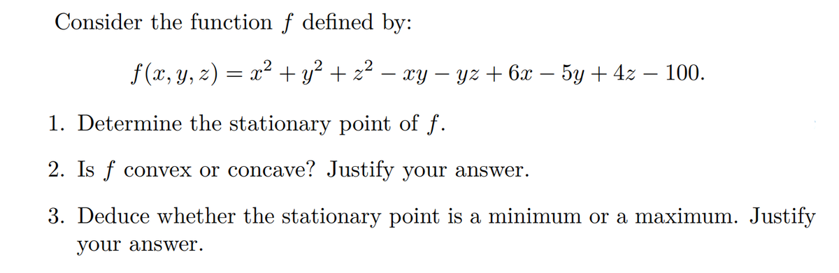 Consider the function f defined by:
ƒ(x, y, z) = x² + y² + z² − xy − yz + 6x − 5y + 4z –— 100.
1. Determine the stationary point of f.
2. Is f convex or concave? Justify your answer.
3. Deduce whether the stationary point is a minimum or a maximum. Justify
your answer.