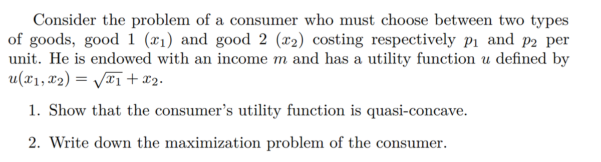 Consider the problem of a consumer who must choose between two types
of goods, good 1 (x₁) and good 2 (x₂) costing respectively p₁ and p2 per
unit. He is endowed with an income m and has a utility function u defined by
u(x₁, x2) = √√√x1 + x2.
1. Show that the consumer's utility function is quasi-concave.
2. Write down the maximization problem of the consumer.