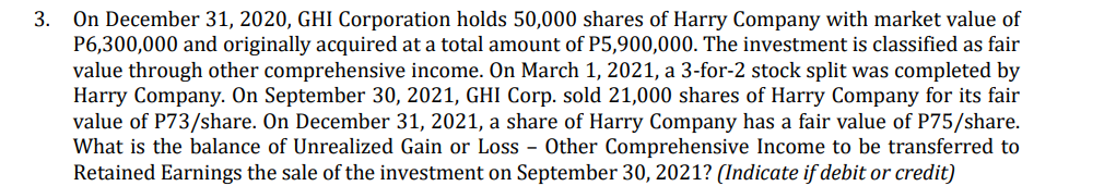 On December 31, 2020, GHI Corporation holds 50,000 shares of Harry Company with market value of
P6,300,000 and originally acquired at a total amount of P5,900,000. The investment is classified as fair
value through other comprehensive income. On March 1, 2021, a 3-for-2 stock split was completed by
Harry Company. On September 30, 2021, GHI Corp. sold 21,000 shares of Harry Company for its fair
value of P73/share. On December 31, 2021, a share of Harry Company has a fair value of P75/share.
What is the balance of Unrealized Gain or Loss - Other Comprehensive Income to be transferred to
Retained Earnings the sale of the investment on September 30, 2021? (Indicate if debit or credit)
3.
