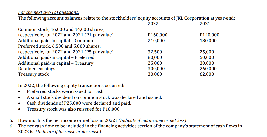 For the next two (2) questions:
The following account balances relate to the stockholders' equity accounts of JKL Corporation at year-end:
2022
2021
Common stock, 16,000 and 14,000 shares,
respectively, for 2022 and 2021 (P1 par value)
Additional paid-in capital - Common
P160,000
P140,000
180,000
210,000
Preferred stock, 6,500 and 5,000 shares,
respectively, for 2022 and 2021 (P5 par value)
32,500
25,000
Additional paid-in capital - Preferred
80,000
50,000
25,000
30,000
Additional paid-in capital - Treasury
Retained earnings
300,000
260,000
Treasury stock
30,000
62,000
In 2022, the following equity transactions occurred:
Preferred stocks were issued for cash.
A small stock dividend on common stock was declared and issued.
Cash dividends of P25,000 were declared and paid.
Treasury stock was also reissued for P10,000.
5. How much is the net income or net loss in 2022? (Indicate if net income or net loss)
6.
The net cash flow to be included in the financing activities section of the company's statement of cash flows in
2022 is: (Indicate if increase or decrease)