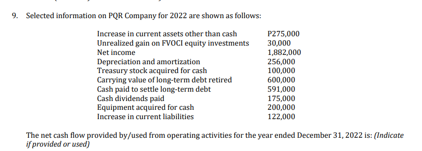 9. Selected information on PQR Company for 2022 are shown as follows:
P275,000
Increase in current assets other than cash
Unrealized gain on FVOCI equity investments
Net income
30,000
1,882,000
Depreciation and amortization
256,000
Treasury stock acquired for cash
100,000
Carrying value of long-term debt retired
600,000
591,000
Cash paid to settle long-term debt
Cash dividends paid
175,000
Equipment acquired for cash
200,000
Increase in current liabilities
122,000
The net cash flow provided by/used from operating activities for the year ended December 31, 2022 is: (Indicate
if provided or used)