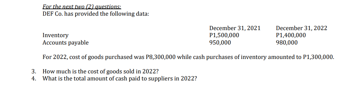 For the next two (2) questions:
DEF Co. has provided the following data:
Inventory
December 31, 2021
P1,500,000
950,000
December 31, 2022
P1,400,000
980,000
Accounts payable
For 2022, cost of goods purchased was P8,300,000 while cash purchases of inventory amounted to P1,300,000.
3.
How much is the cost of goods sold in 2022?
4. What is the total amount of cash paid to suppliers in 2022?