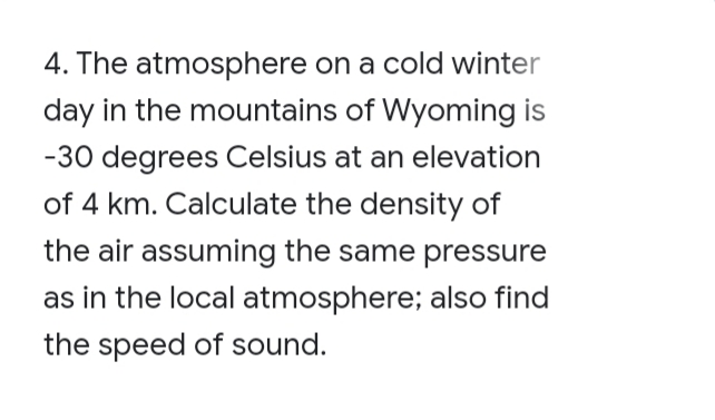 4. The atmosphere on a cold winter
day in the mountains of Wyoming is
-30 degrees Celsius at an elevation
of 4 km. Calculate the density of
the air assuming the same pressure
as in the local atmosphere; also find
the speed of sound.
