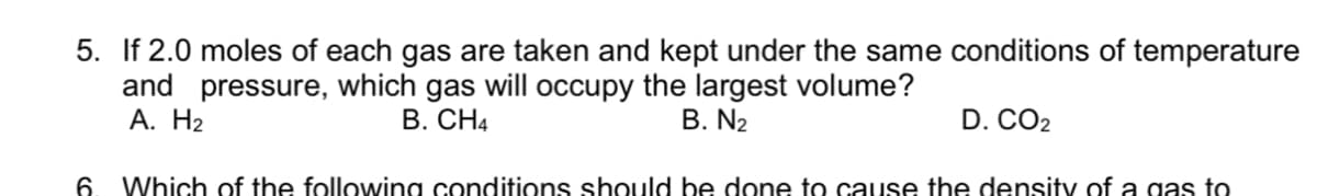 5. If 2.0 moles of each gas are taken and kept under the same conditions of temperature
and pressure,
А. Н2
the largest volume?
B. N2
which
gas
will
occupy
B. CH4
D. CO2
6.
Which of the following conditions should be done to cause the density of a gas to
