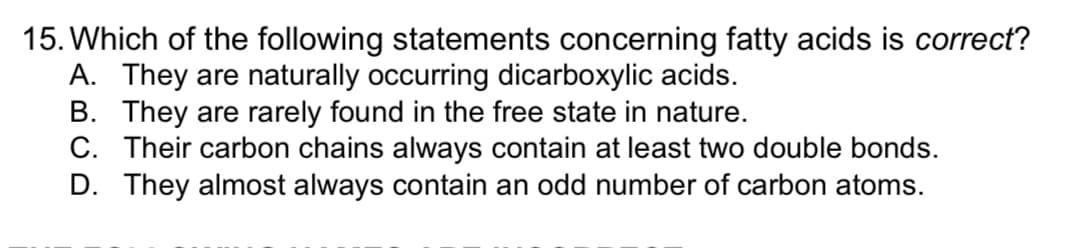 15. Which of the following statements concerning fatty acids is correct?
A. They are naturally occurring dicarboxylic acids.
B. They are rarely found in the free state in nature.
C. Their carbon chains always contain at least two double bonds.
D. They almost always contain an odd number of carbon atoms.
