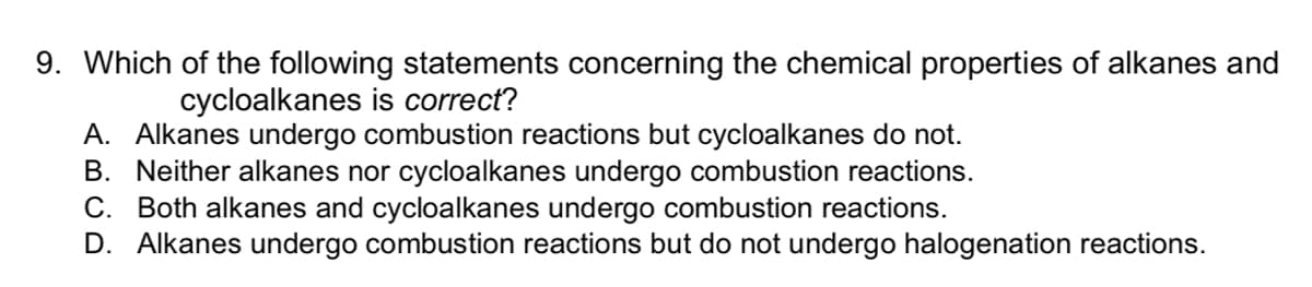 9. Which of the following statements concerning the chemical properties of alkanes and
cycloalkanes is correct?
A. Alkanes undergo combustion reactions but cycloalkanes do not.
B. Neither alkanes nor cycloalkanes undergo combustion reactions.
C. Both alkanes and cycloalkanes undergo combustion reactions.
D. Alkanes undergo combustion reactions but do not undergo halogenation reactions.
