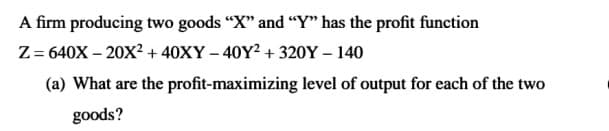 A firm producing two goods "X" and "Y" has the profit function
Z = 640X – 20X? + 40XY – 40Y² + 320Y – 140
(a) What are the profit-maximizing level of output for each of the two
goods?
