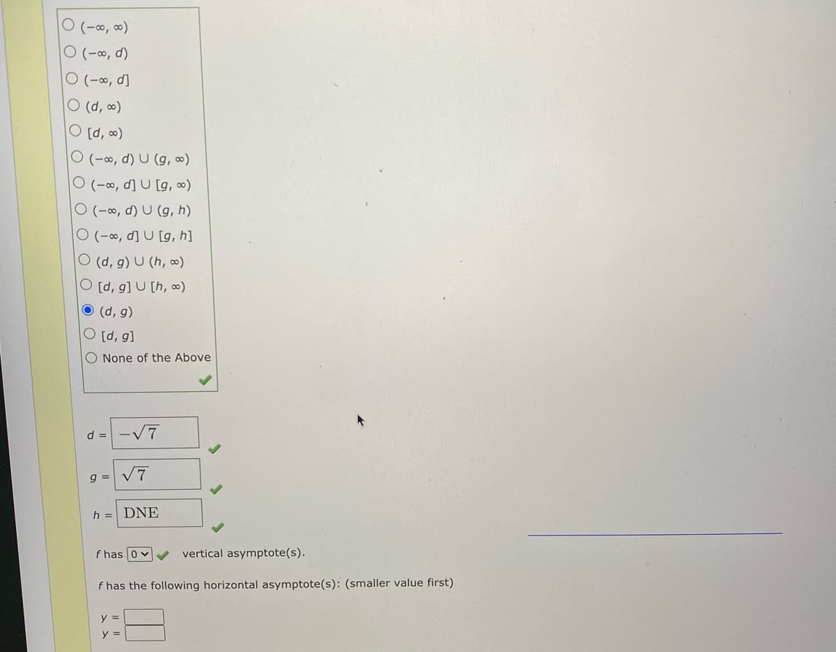 ㅇ (-8, 8)
ㅇ (-8, d)
O (-∞, d]
O (d, )
O [d, )
O (-∞, d) U (g, ∞)
O (-∞, d] U [g, )
O (-o, d) U (g, h)
O (-∞, d] U [g, h]
O (d, g) U (h, ∞)
O [d, g] U [h, ∞)
O (d, g)
O [d, g]
O None of the Above
d = -V7
g = V7
h = DNE
f has 0 v
vertical asymptote(s).
f has the following horizontal asymptote(s): (smaller value first)
y =
y =
