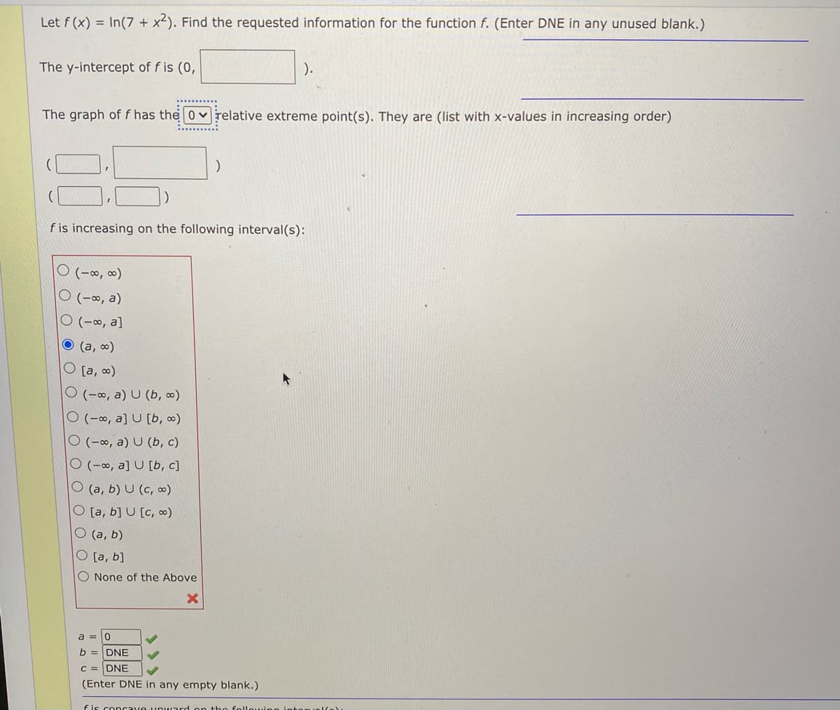 Let f (x) = In(7 + x²). Find the requested information for the function f. (Enter DNE in any unused blank.)
The y-intercept of f is (0,
).
The graph of f has the 0 vrelative extreme point(s). They are (list with x-values in increasing order)
:........:
f is increasing on the following interval(s):
ㅇ (-8, 8)
ㅇ (-8, a)
ㅇ (-8, a]
(a, 0)
O [a, ∞)
O (-∞, a) U (b, ∞)
O (-∞, a] U [b, ∞)
O (-∞, a) U (b, c)
O (-∞, a] U [b, c]
O (a, b) U (c, ∞)
O [a, b] U [c, ∞)
O (a, b)
O [a, b]
O None of the Above
a = 0
b = DNE
C = DNE
(Enter DNE in any empty blank.)
fis concave u ward on tho
