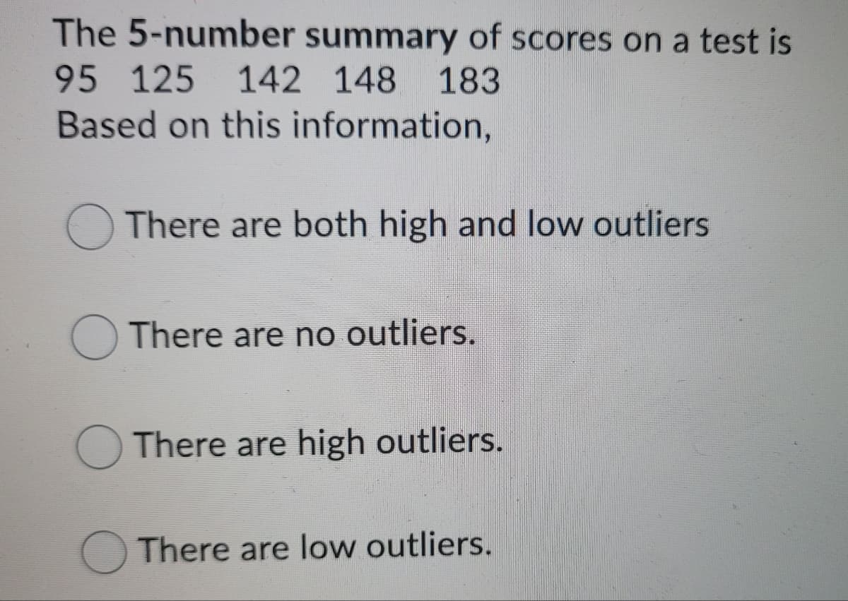 The 5-number summary of scores on a test is
95 125
142 148 183
Based on this information,
There are both high and low outliers
There are no outliers.
O There are high outliers.
There are low outliers.
