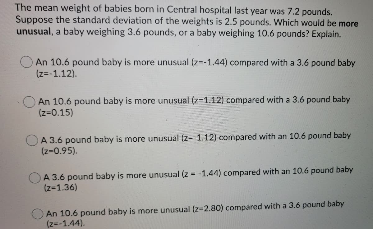 The mean weight of babies born in Central hospital last year was 7.2 pounds.
Suppose the standard deviation of the weights is 2.5 pounds. Which would be more
unusual, a baby weighing 3.6 pounds, or a baby weighing 10.6 pounds? Explain.
An 10.6 pound baby is more unusual (z=-1.44) compared with a 3.6 pound baby
(z=-1.12).
An 10.6 pound baby is more unusual (z=1.12) compared with a 3.6 pound baby
(z=0.15)
O A 3.6 pound baby is more unusual (z=-1.12) compared with an 10.6 pound baby
(z=0.95).
A 3.6 pound baby is more unusual (z = -1.44) compared with an 10.6 pound baby
(z=1.36)
An 10.6 pound baby is more unusual (z=2.80) compared with a 3.6 pound baby
(z=-1.44).
