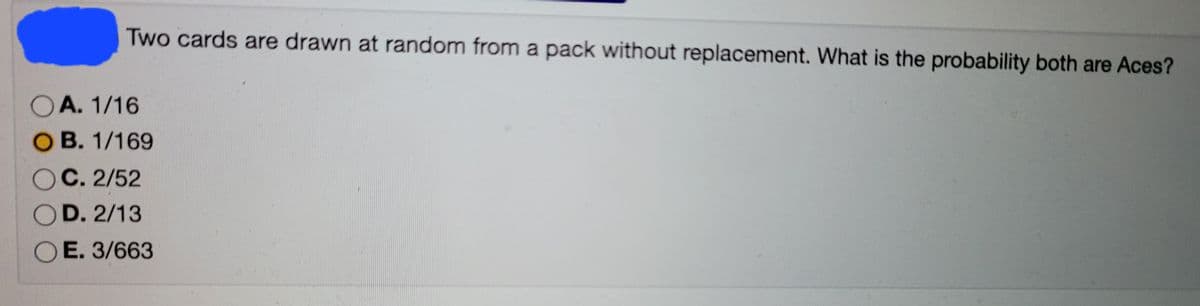 Two cards are drawn at random from a pack without replacement. What is the probability both are Aces?
OA. 1/16
O B. 1/169
OC. 2/52
D. 2/13
O E. 3/663
