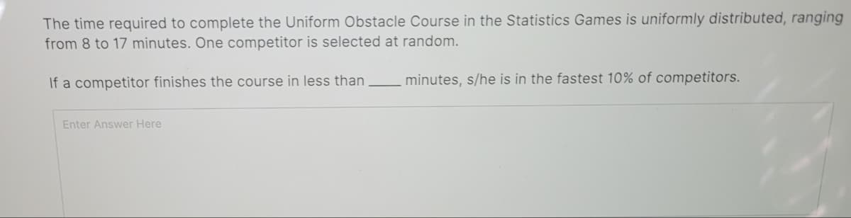 The time required to complete the Uniform Obstacle Course in the Statistics Games is uniformly distributed, ranging
from 8 to 17 minutes. One competitor is selected at random.
If a competitor finishes the course in less than
minutes, s/he is in the fastest 10% of competitors.
Enter Answer Here
